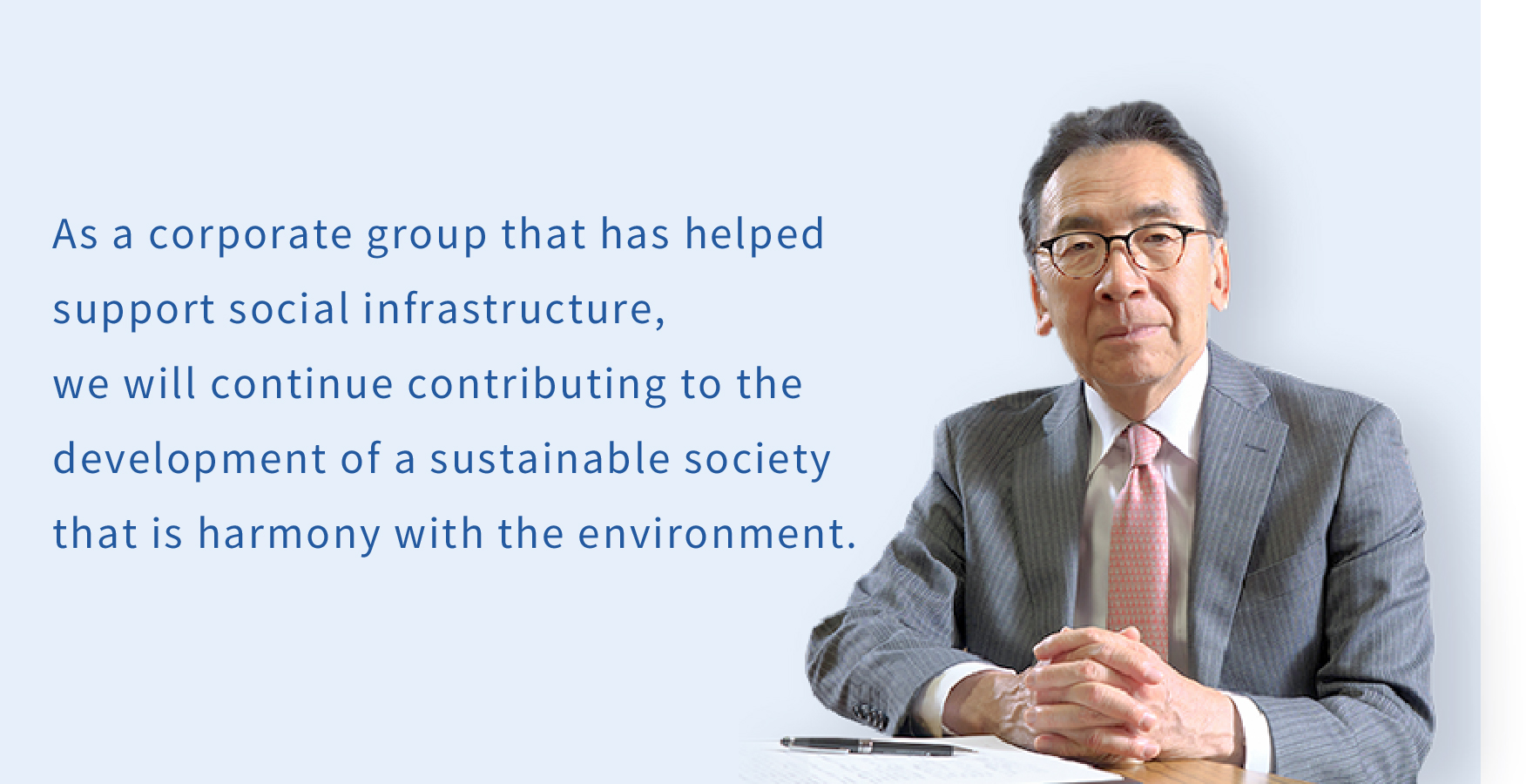 As a corporate group that has helped support social infrastructure, we will continue contributing to the development of a sustainable society that is harmony with the environment.